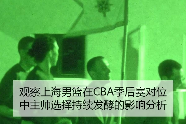 观察上海男篮在CBA季后赛对位中主帅选择持续发酵的影响分析